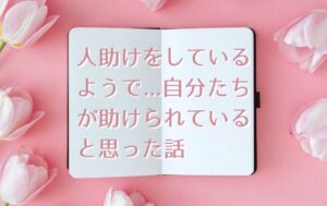 人助けをしているようで、自分たちが助けられていると思った話